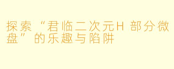 探索“君临二次元H部分微盘”的乐趣与陷阱