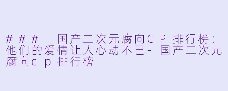 ### 国产二次元腐向CP排行榜：他们的爱情让人心动不已-国产二次元腐向cp排行榜