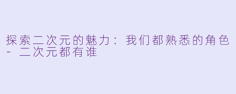 探索二次元的魅力：我们都熟悉的角色-二次元都有谁