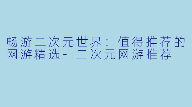 畅游二次元世界：值得推荐的网游精选-二次元网游推荐