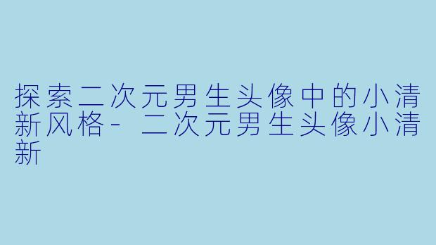 探索二次元男生头像中的小清新风格-二次元男生头像小清新