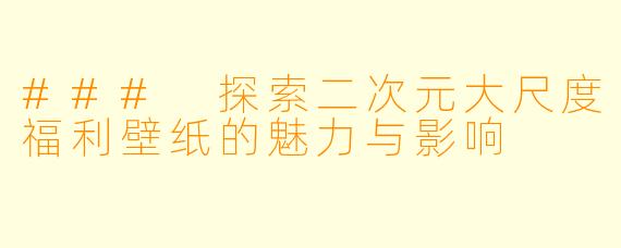 ### 探索二次元大尺度福利壁纸的魅力与影响