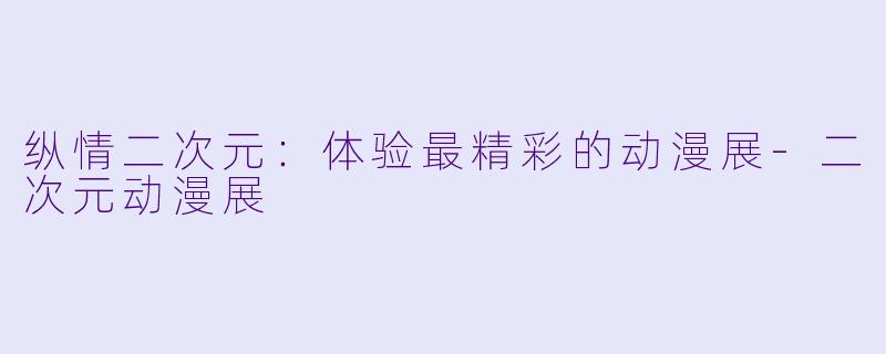 纵情二次元：体验最精彩的动漫展-二次元动漫展