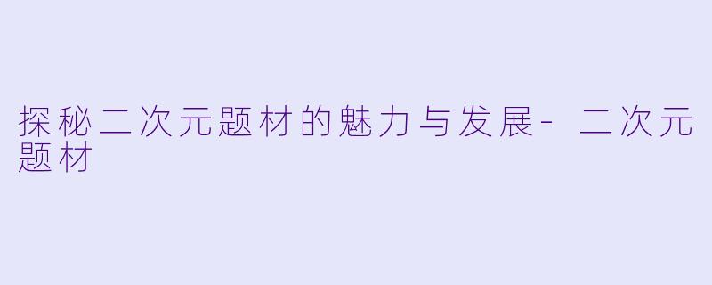 探秘二次元题材的魅力与发展-二次元题材