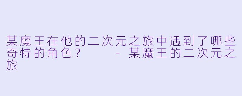 某魔王在他的二次元之旅中遇到了哪些奇特的角色？  -某魔王的二次元之旅