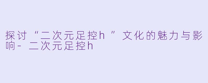 探讨“二次元足控h”文化的魅力与影响-二次元足控h