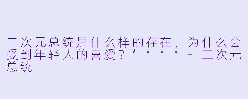 二次元总统是什么样的存在，为什么会受到年轻人的喜爱？****-二次元总统