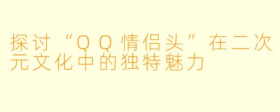 探讨“QQ情侣头”在二次元文化中的独特魅力