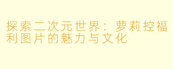 探索二次元世界：萝莉控福利图片的魅力与文化