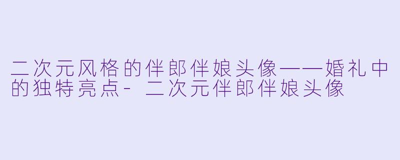 二次元风格的伴郎伴娘头像——婚礼中的独特亮点-二次元伴郎伴娘头像