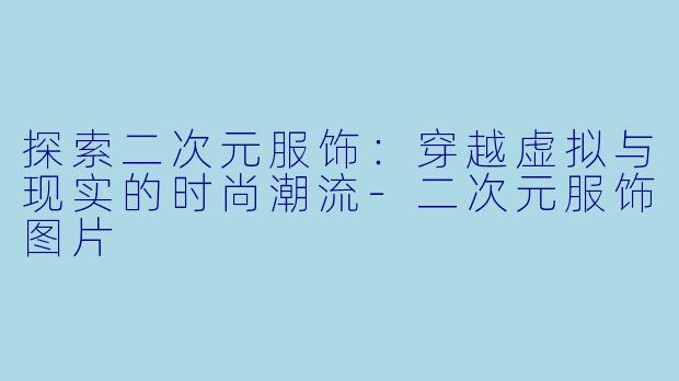探索二次元服饰：穿越虚拟与现实的时尚潮流-二次元服饰图片