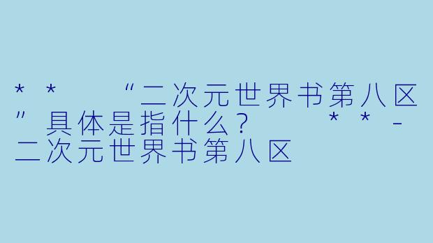 ** “二次元世界书第八区”具体是指什么？  **-二次元世界书第八区