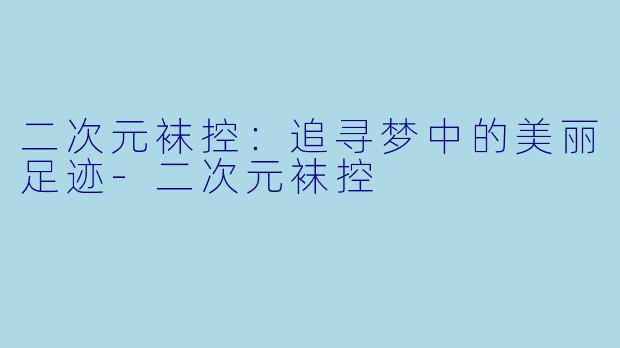 二次元袜控：追寻梦中的美丽足迹-二次元袜控