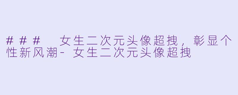### 女生二次元头像超拽，彰显个性新风潮-女生二次元头像超拽