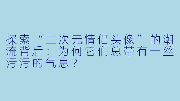 探索“二次元情侣头像”的潮流背后：为何它们总带有一丝污污的气息？