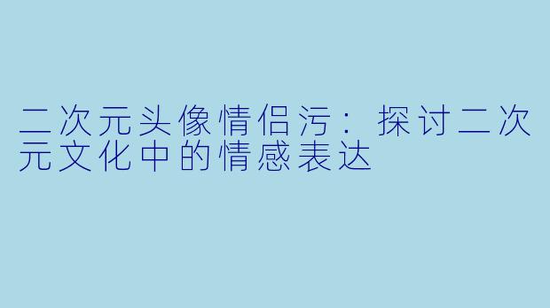 二次元头像情侣污：探讨二次元文化中的情感表达