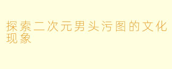 探索二次元男头污图的文化现象