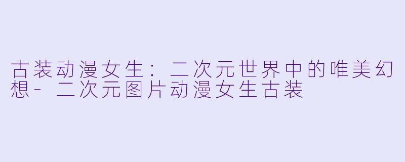 古装动漫女生：二次元世界中的唯美幻想-二次元图片动漫女生古装