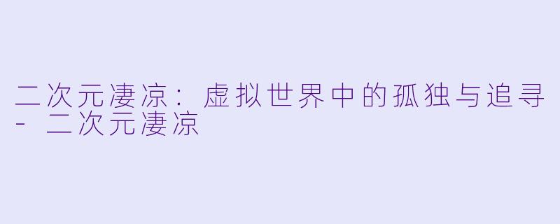 二次元凄凉：虚拟世界中的孤独与追寻-二次元凄凉