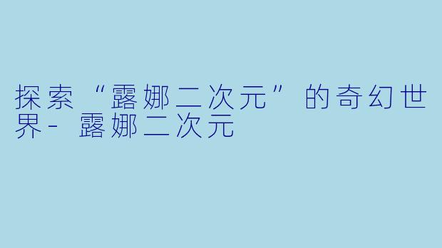 探索“露娜二次元”的奇幻世界-露娜二次元