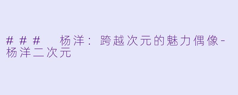 ### 杨洋：跨越次元的魅力偶像-杨洋二次元