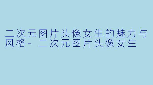二次元图片头像女生的魅力与风格-二次元图片头像女生