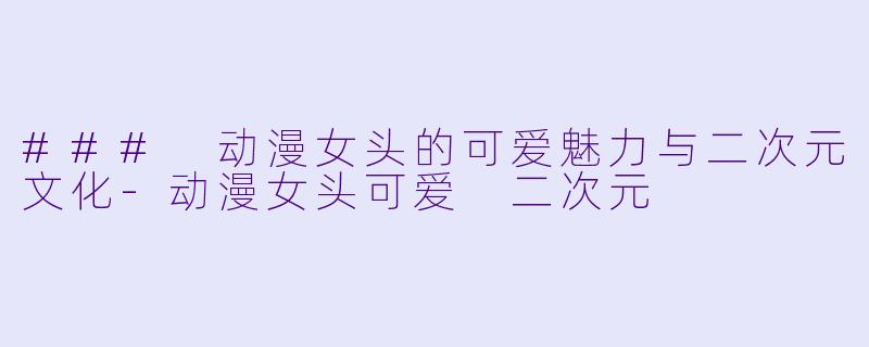 ### 动漫女头的可爱魅力与二次元文化-动漫女头可爱 二次元