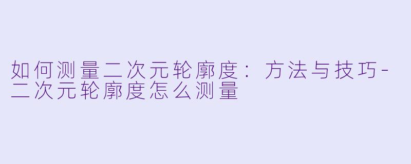 如何测量二次元轮廓度：方法与技巧-二次元轮廓度怎么测量