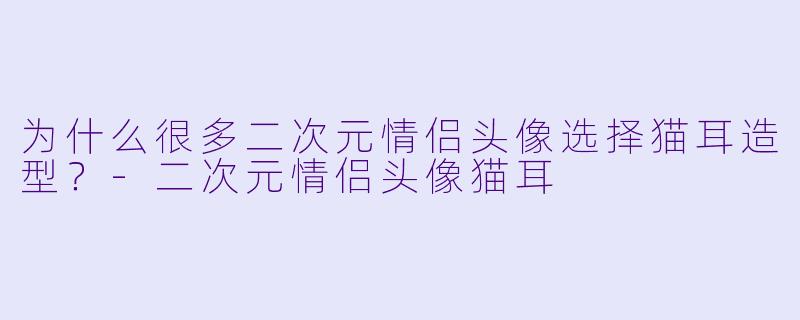 为什么很多二次元情侣头像选择猫耳造型？-二次元情侣头像猫耳