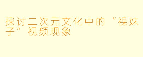 探讨二次元文化中的“裸妹子”视频现象