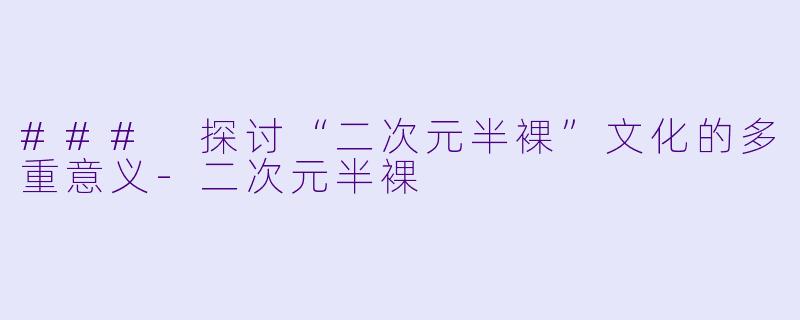 ### 探讨“二次元半裸”文化的多重意义-二次元半裸