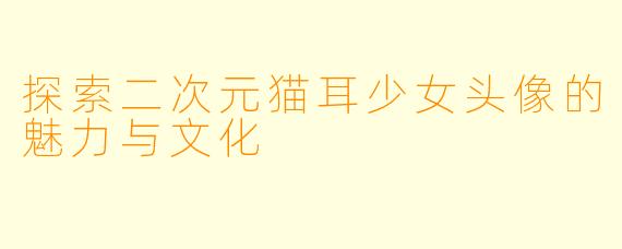 探索二次元猫耳少女头像的魅力与文化