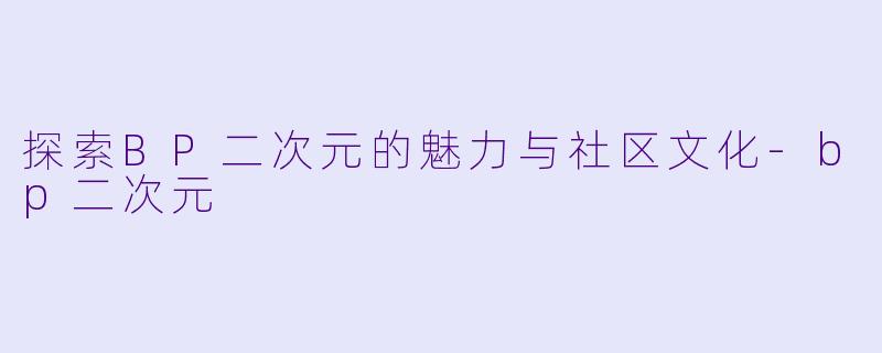 探索BP二次元的魅力与社区文化-bp二次元