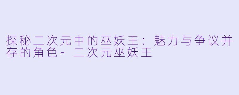 探秘二次元中的巫妖王：魅力与争议并存的角色-二次元巫妖王