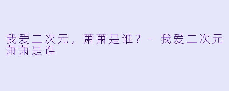 我爱二次元，萧萧是谁？-我爱二次元萧萧是谁