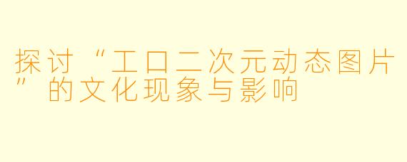 探讨“工口二次元动态图片”的文化现象与影响