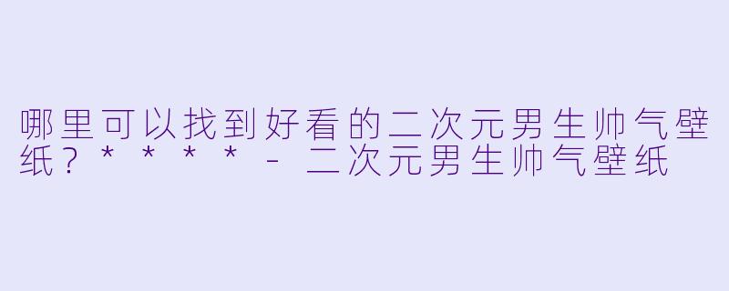 哪里可以找到好看的二次元男生帅气壁纸?****