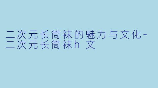 二次元长筒袜的魅力与文化-二次元长筒袜h文