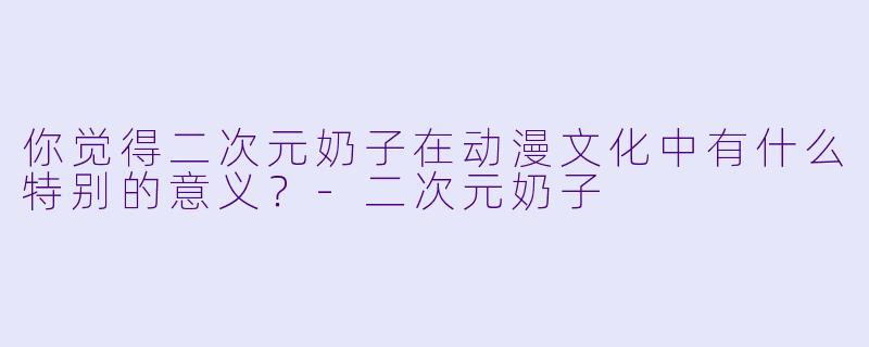 你觉得二次元奶子在动漫文化中有什么特别的意义？-二次元奶子