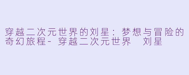 穿越二次元世界的刘星：梦想与冒险的奇幻旅程-穿越二次元世界 刘星