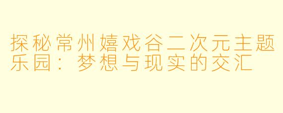 探秘常州嬉戏谷二次元主题乐园：梦想与现实的交汇