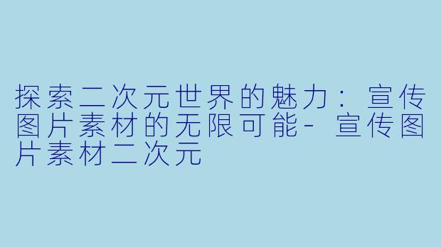 探索二次元世界的魅力：宣传图片素材的无限可能-宣传图片素材二次元