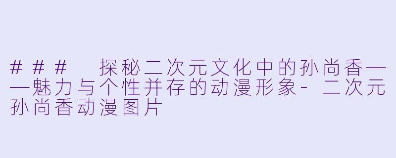 ### 探秘二次元文化中的孙尚香——魅力与个性并存的动漫形象-二次元孙尚香动漫图片