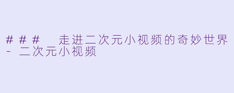 ### 走进二次元小视频的奇妙世界-二次元小视频