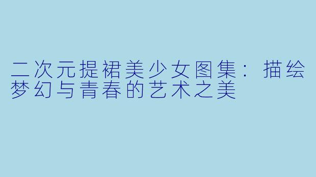 二次元提裙美少女图集：描绘梦幻与青春的艺术之美