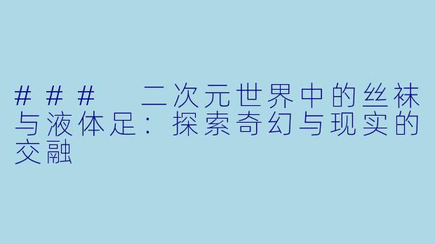 ### 二次元世界中的丝袜与液体足：探索奇幻与现实的交融