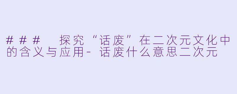 ### 探究“话废”在二次元文化中的含义与应用-话废什么意思二次元