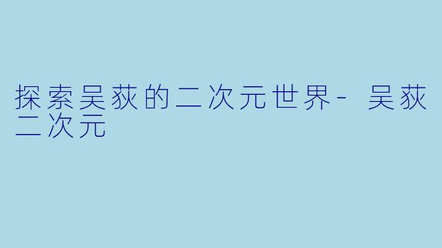 探索吴荻的二次元世界-吴荻二次元