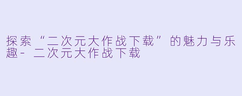 探索“二次元大作战下载”的魅力与乐趣-二次元大作战下载