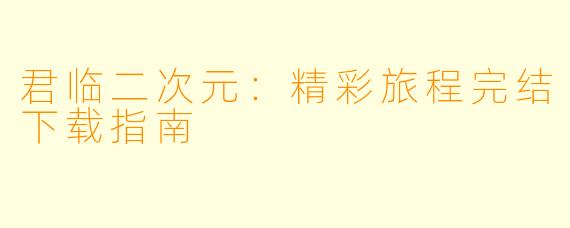 君临二次元：精彩旅程完结下载指南